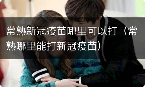 常熟新冠疫苗哪里可以打（常熟哪里能打新冠疫苗）