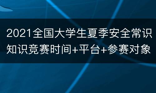 2021全国大学生夏季安全常识知识竞赛时间+平台+参赛对象