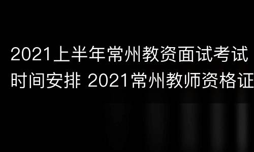 2021上半年常州教资面试考试时间安排 2021常州教师资格证考试时间