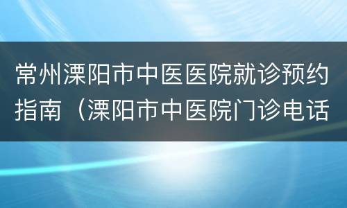 常州溧阳市中医医院就诊预约指南（溧阳市中医院门诊电话号码）