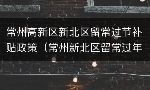 常州高新区新北区留常过节补贴政策（常州新北区留常过年补贴）