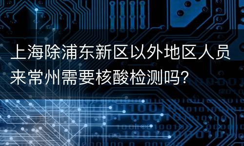 上海除浦东新区以外地区人员来常州需要核酸检测吗？