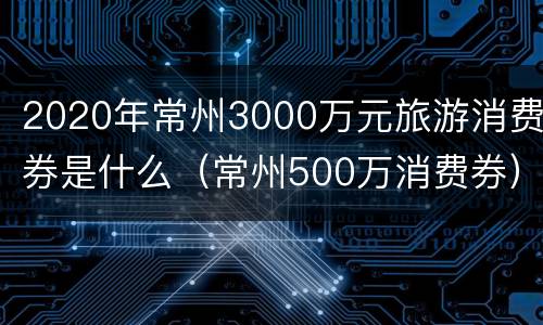 2020年常州3000万元旅游消费券是什么（常州500万消费券）