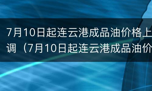 7月10日起连云港成品油价格上调（7月10日起连云港成品油价格上调多少）