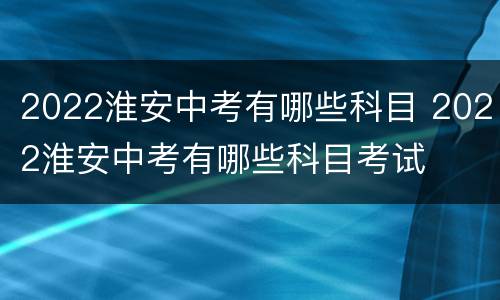 2022淮安中考有哪些科目 2022淮安中考有哪些科目考试