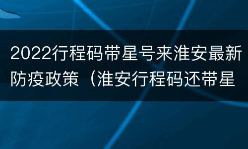 2022行程码带星号来淮安最新防疫政策（淮安行程码还带星吗）