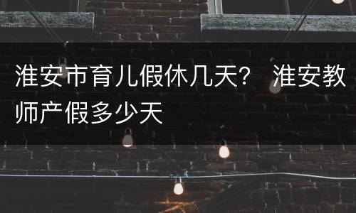 淮安市育儿假休几天？ 淮安教师产假多少天