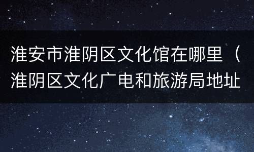 淮安市淮阴区文化馆在哪里（淮阴区文化广电和旅游局地址）