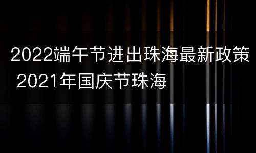 2022端午节进出珠海最新政策 2021年国庆节珠海