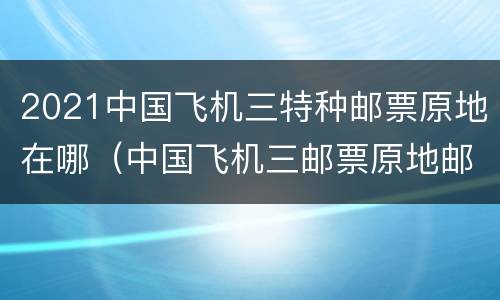 2021中国飞机三特种邮票原地在哪（中国飞机三邮票原地邮局）