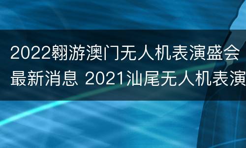 2022翱游澳门无人机表演盛会最新消息 2021汕尾无人机表演