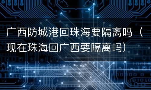 广西防城港回珠海要隔离吗（现在珠海回广西要隔离吗）