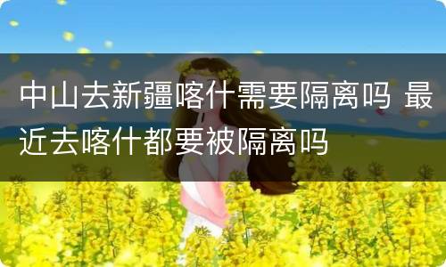 中山去新疆喀什需要隔离吗 最近去喀什都要被隔离吗