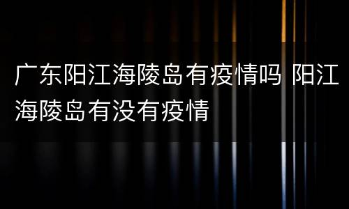 广东阳江海陵岛有疫情吗 阳江海陵岛有没有疫情