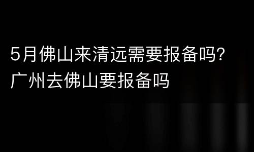5月佛山来清远需要报备吗？ 广州去佛山要报备吗