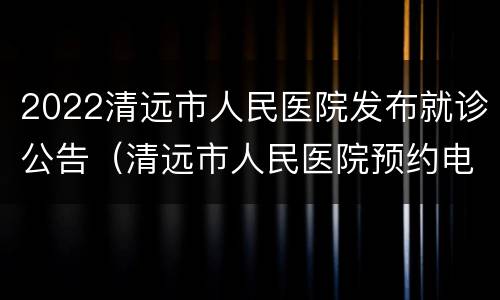 2022清远市人民医院发布就诊公告（清远市人民医院预约电话是什么）