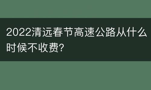 2022清远春节高速公路从什么时候不收费？