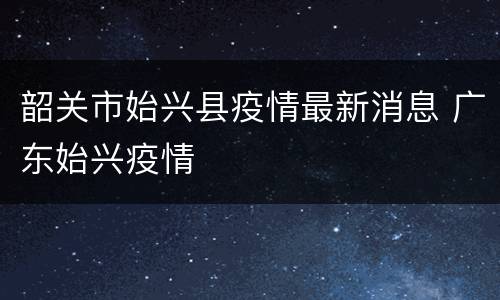韶关市始兴县疫情最新消息 广东始兴疫情