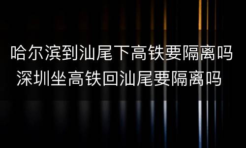 哈尔滨到汕尾下高铁要隔离吗 深圳坐高铁回汕尾要隔离吗