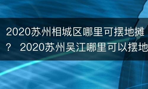 2020苏州相城区哪里可摆地摊？ 2020苏州吴江哪里可以摆地摊
