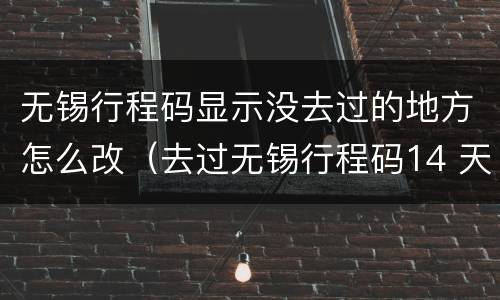 无锡行程码显示没去过的地方怎么改（去过无锡行程码14 天后会自动变行程吗）