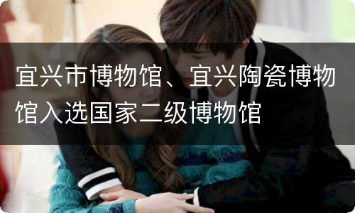 宜兴市博物馆、宜兴陶瓷博物馆入选国家二级博物馆