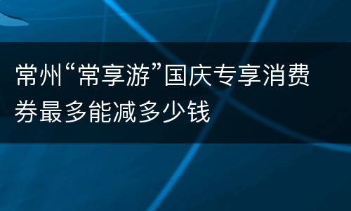 常州“常享游”国庆专享消费券最多能减多少钱