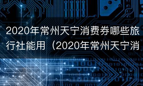 2020年常州天宁消费券哪些旅行社能用（2020年常州天宁消费券哪些旅行社能用啊）