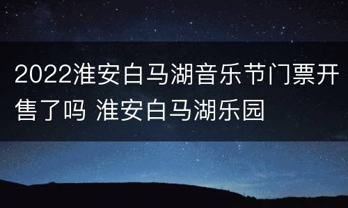 2022淮安白马湖音乐节门票开售了吗 淮安白马湖乐园