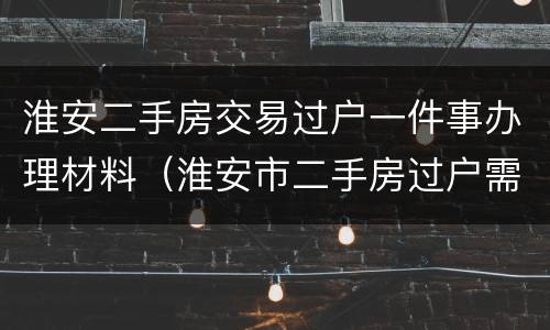 淮安二手房交易过户一件事办理材料（淮安市二手房过户需要哪些材料）
