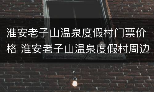 淮安老子山温泉度假村门票价格 淮安老子山温泉度假村周边旅游景点