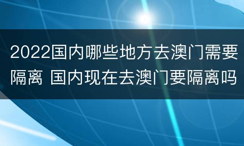2022国内哪些地方去澳门需要隔离 国内现在去澳门要隔离吗