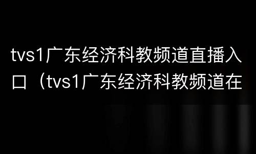 tvs1广东经济科教频道直播入口（tvs1广东经济科教频道在线直播）