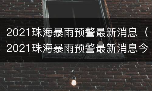 2021珠海暴雨预警最新消息（2021珠海暴雨预警最新消息今天）