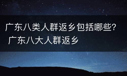 广东八类人群返乡包括哪些？ 广东八大人群返乡