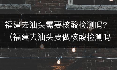 福建去汕头需要核酸检测吗？（福建去汕头要做核酸检测吗）