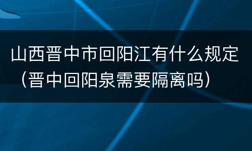 山西晋中市回阳江有什么规定（晋中回阳泉需要隔离吗）