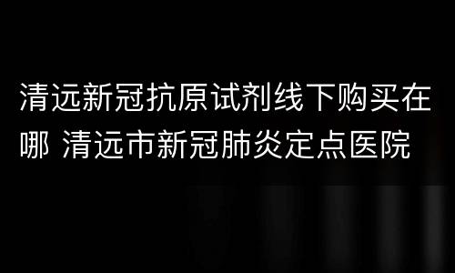 清远新冠抗原试剂线下购买在哪 清远市新冠肺炎定点医院