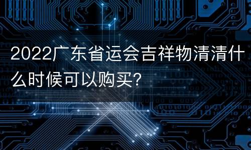 2022广东省运会吉祥物清清什么时候可以购买？
