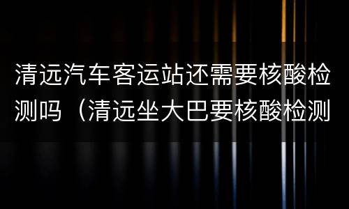 清远汽车客运站还需要核酸检测吗（清远坐大巴要核酸检测吗）