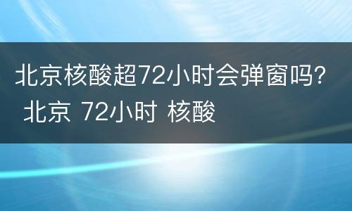 北京核酸超72小时会弹窗吗？ 北京 72小时 核酸