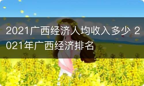 2021广西经济人均收入多少 2021年广西经济排名