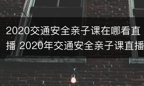 2020交通安全亲子课在哪看直播 2020年交通安全亲子课直播