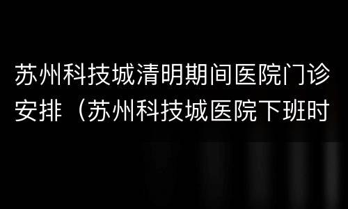 苏州科技城清明期间医院门诊安排（苏州科技城医院下班时间）