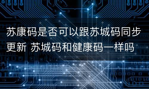苏康码是否可以跟苏城码同步更新 苏城码和健康码一样吗