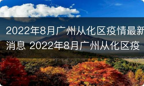 2022年8月广州从化区疫情最新消息 2022年8月广州从化区疫情最新消息视频