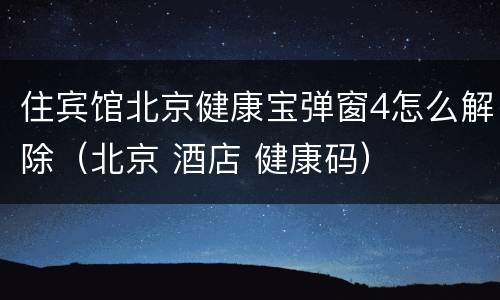 住宾馆北京健康宝弹窗4怎么解除（北京 酒店 健康码）