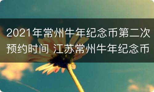 2021年常州牛年纪念币第二次预约时间 江苏常州牛年纪念币在哪个银行预约