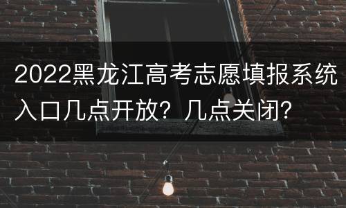 2022黑龙江高考志愿填报系统入口几点开放？几点关闭？