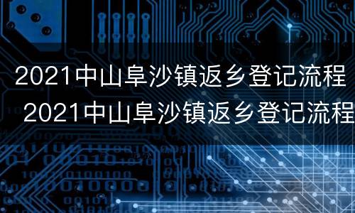 2021中山阜沙镇返乡登记流程 2021中山阜沙镇返乡登记流程及时间